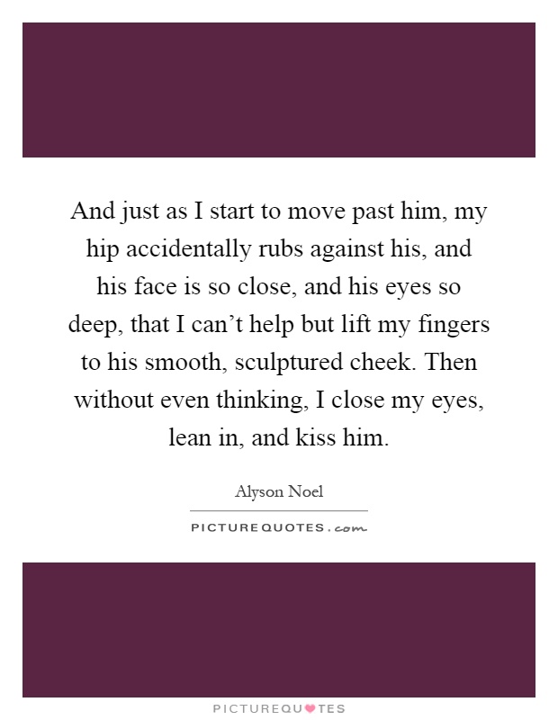 And just as I start to move past him, my hip accidentally rubs against his, and his face is so close, and his eyes so deep, that I can't help but lift my fingers to his smooth, sculptured cheek. Then without even thinking, I close my eyes, lean in, and kiss him Picture Quote #1