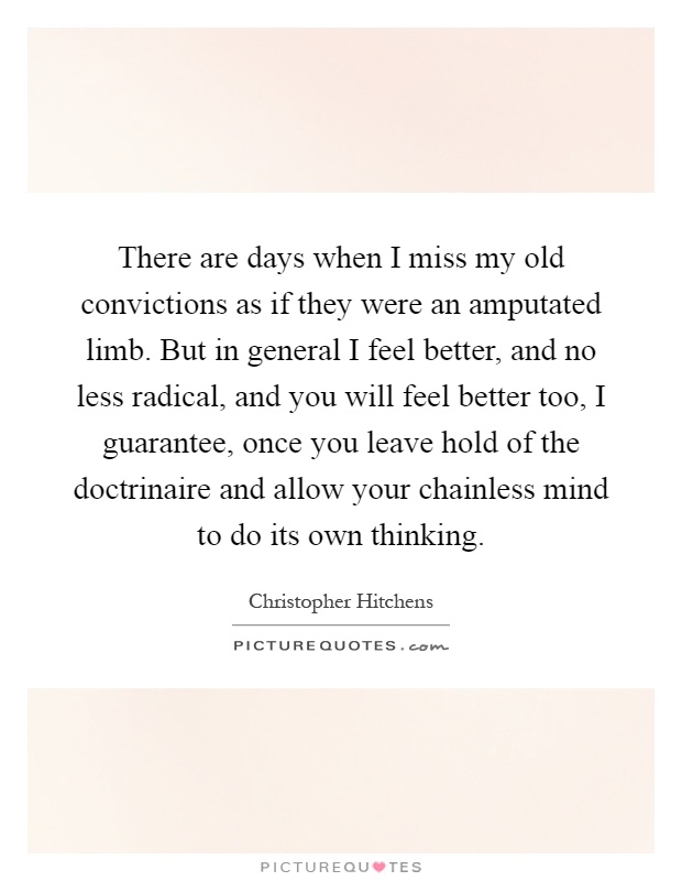 There are days when I miss my old convictions as if they were an amputated limb. But in general I feel better, and no less radical, and you will feel better too, I guarantee, once you leave hold of the doctrinaire and allow your chainless mind to do its own thinking Picture Quote #1