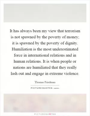 It has always been my view that terrorism is not spawned by the poverty of money; it is spawned by the poverty of dignity. Humiliation is the most underestimated force in international relations and in human relations. It is when people or nations are humiliated that they really lash out and engage in extreme violence Picture Quote #1
