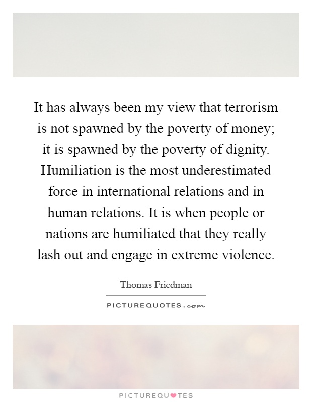 It has always been my view that terrorism is not spawned by the poverty of money; it is spawned by the poverty of dignity. Humiliation is the most underestimated force in international relations and in human relations. It is when people or nations are humiliated that they really lash out and engage in extreme violence Picture Quote #1