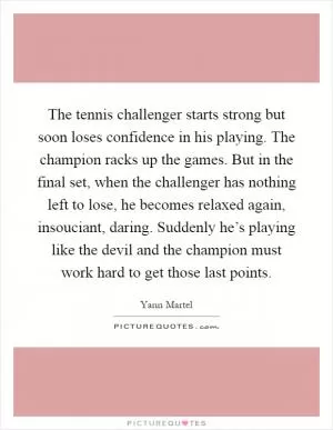 The tennis challenger starts strong but soon loses confidence in his playing. The champion racks up the games. But in the final set, when the challenger has nothing left to lose, he becomes relaxed again, insouciant, daring. Suddenly he’s playing like the devil and the champion must work hard to get those last points Picture Quote #1