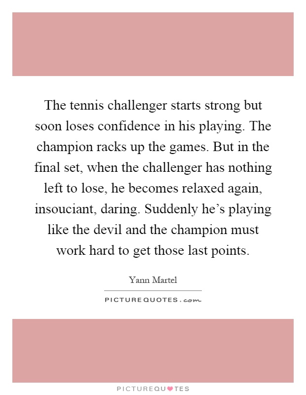 The tennis challenger starts strong but soon loses confidence in his playing. The champion racks up the games. But in the final set, when the challenger has nothing left to lose, he becomes relaxed again, insouciant, daring. Suddenly he's playing like the devil and the champion must work hard to get those last points Picture Quote #1