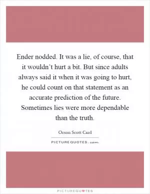 Ender nodded. It was a lie, of course, that it wouldn’t hurt a bit. But since adults always said it when it was going to hurt, he could count on that statement as an accurate prediction of the future. Sometimes lies were more dependable than the truth Picture Quote #1