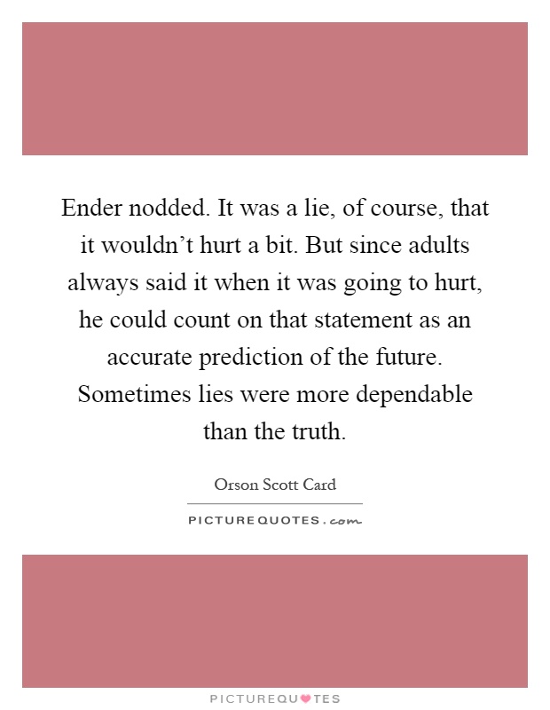 Ender nodded. It was a lie, of course, that it wouldn't hurt a bit. But since adults always said it when it was going to hurt, he could count on that statement as an accurate prediction of the future. Sometimes lies were more dependable than the truth Picture Quote #1