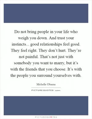Do not bring people in your life who weigh you down. And trust your instincts... good relationships feel good. They feel right. They don’t hurt. They’re not painful. That’s not just with somebody you want to marry, but it’s with the friends that you choose. It’s with the people you surround yourselves with Picture Quote #1