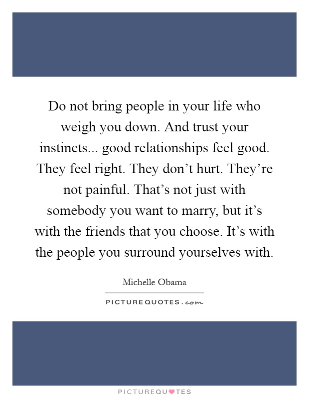 Do not bring people in your life who weigh you down. And trust your instincts... good relationships feel good. They feel right. They don't hurt. They're not painful. That's not just with somebody you want to marry, but it's with the friends that you choose. It's with the people you surround yourselves with Picture Quote #1