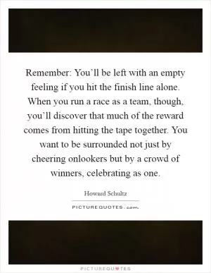 Remember: You’ll be left with an empty feeling if you hit the finish line alone. When you run a race as a team, though, you’ll discover that much of the reward comes from hitting the tape together. You want to be surrounded not just by cheering onlookers but by a crowd of winners, celebrating as one Picture Quote #1