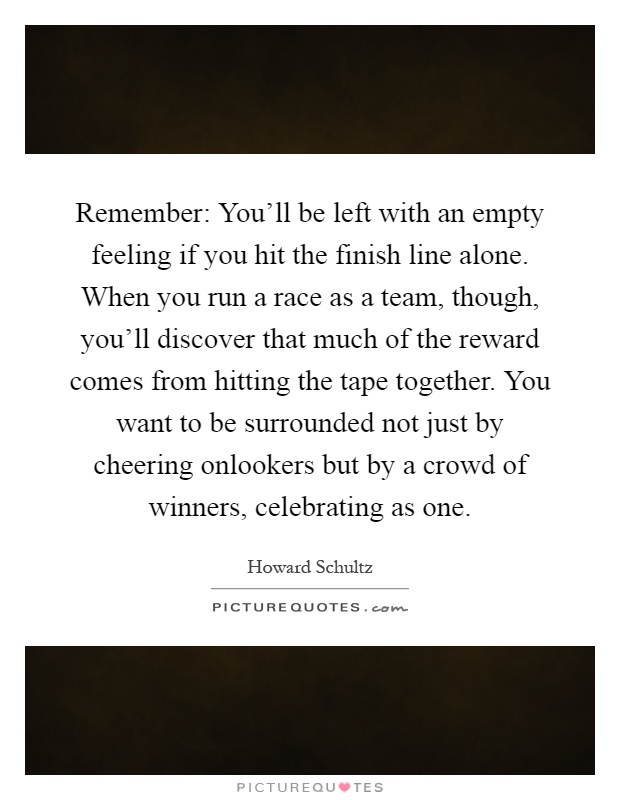 Remember: You'll be left with an empty feeling if you hit the finish line alone. When you run a race as a team, though, you'll discover that much of the reward comes from hitting the tape together. You want to be surrounded not just by cheering onlookers but by a crowd of winners, celebrating as one Picture Quote #1