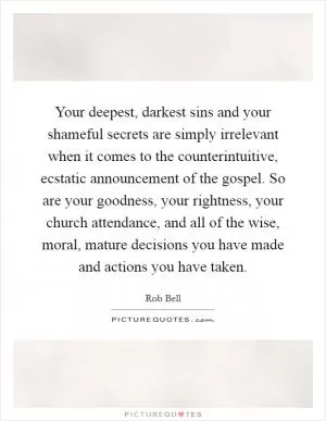 Your deepest, darkest sins and your shameful secrets are simply irrelevant when it comes to the counterintuitive, ecstatic announcement of the gospel. So are your goodness, your rightness, your church attendance, and all of the wise, moral, mature decisions you have made and actions you have taken Picture Quote #1