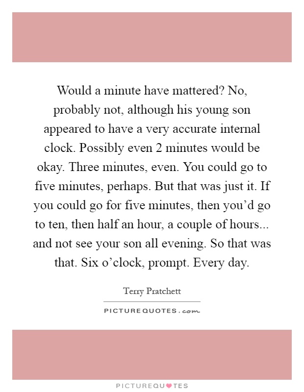 Would a minute have mattered? No, probably not, although his young son appeared to have a very accurate internal clock. Possibly even 2 minutes would be okay. Three minutes, even. You could go to five minutes, perhaps. But that was just it. If you could go for five minutes, then you'd go to ten, then half an hour, a couple of hours... and not see your son all evening. So that was that. Six o'clock, prompt. Every day Picture Quote #1