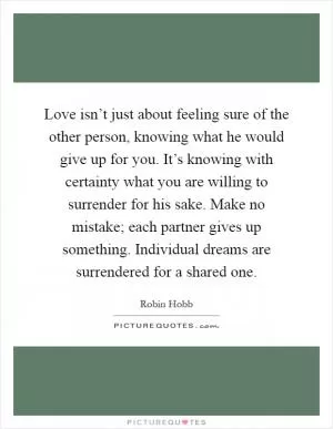 Love isn’t just about feeling sure of the other person, knowing what he would give up for you. It’s knowing with certainty what you are willing to surrender for his sake. Make no mistake; each partner gives up something. Individual dreams are surrendered for a shared one Picture Quote #1