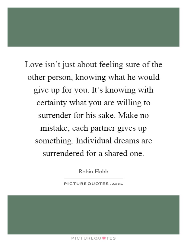 Love isn't just about feeling sure of the other person, knowing what he would give up for you. It's knowing with certainty what you are willing to surrender for his sake. Make no mistake; each partner gives up something. Individual dreams are surrendered for a shared one Picture Quote #1