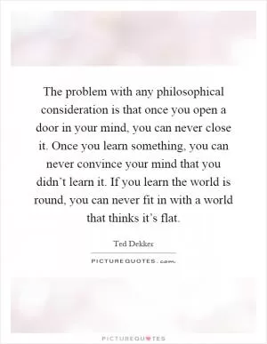 The problem with any philosophical consideration is that once you open a door in your mind, you can never close it. Once you learn something, you can never convince your mind that you didn’t learn it. If you learn the world is round, you can never fit in with a world that thinks it’s flat Picture Quote #1