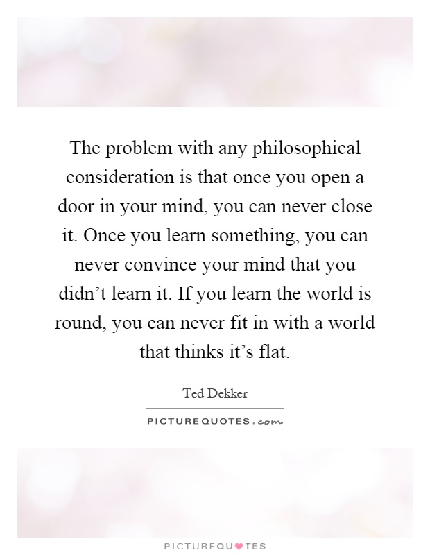 The problem with any philosophical consideration is that once you open a door in your mind, you can never close it. Once you learn something, you can never convince your mind that you didn't learn it. If you learn the world is round, you can never fit in with a world that thinks it's flat Picture Quote #1