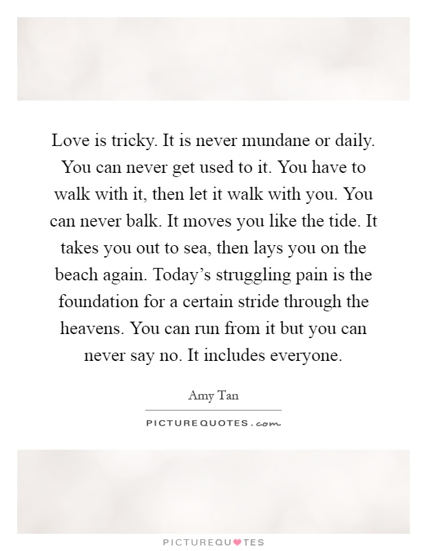 Love is tricky. It is never mundane or daily. You can never get used to it. You have to walk with it, then let it walk with you. You can never balk. It moves you like the tide. It takes you out to sea, then lays you on the beach again. Today's struggling pain is the foundation for a certain stride through the heavens. You can run from it but you can never say no. It includes everyone Picture Quote #1