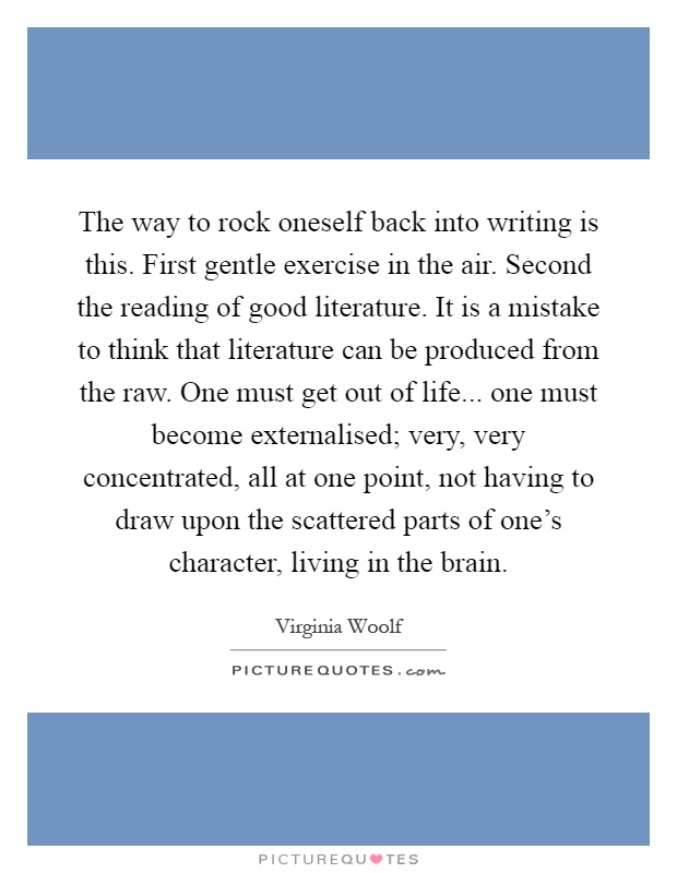 The way to rock oneself back into writing is this. First gentle exercise in the air. Second the reading of good literature. It is a mistake to think that literature can be produced from the raw. One must get out of life... one must become externalised; very, very concentrated, all at one point, not having to draw upon the scattered parts of one's character, living in the brain Picture Quote #1