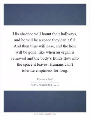 His absence will haunt their hallways, and he will be a space they can’t fill. And then time will pass, and the hole will be gone, like when an organ is removed and the body’s fluids flow into the space it leaves. Humans can’t tolerate emptiness for long Picture Quote #1