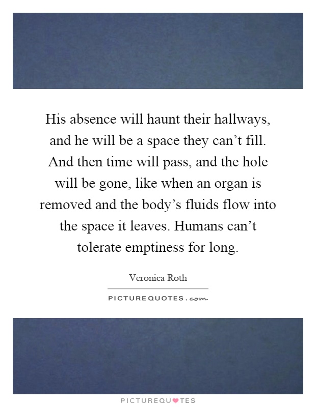 His absence will haunt their hallways, and he will be a space they can't fill. And then time will pass, and the hole will be gone, like when an organ is removed and the body's fluids flow into the space it leaves. Humans can't tolerate emptiness for long Picture Quote #1