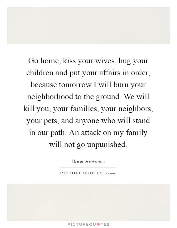 Go home, kiss your wives, hug your children and put your affairs in order, because tomorrow I will burn your neighborhood to the ground. We will kill you, your families, your neighbors, your pets, and anyone who will stand in our path. An attack on my family will not go unpunished Picture Quote #1