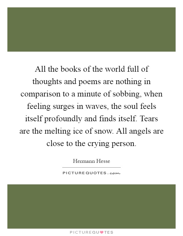 All the books of the world full of thoughts and poems are nothing in comparison to a minute of sobbing, when feeling surges in waves, the soul feels itself profoundly and finds itself. Tears are the melting ice of snow. All angels are close to the crying person Picture Quote #1