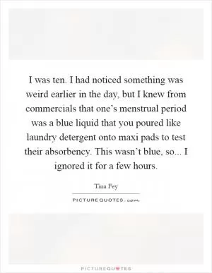 I was ten. I had noticed something was weird earlier in the day, but I knew from commercials that one’s menstrual period was a blue liquid that you poured like laundry detergent onto maxi pads to test their absorbency. This wasn’t blue, so... I ignored it for a few hours Picture Quote #1
