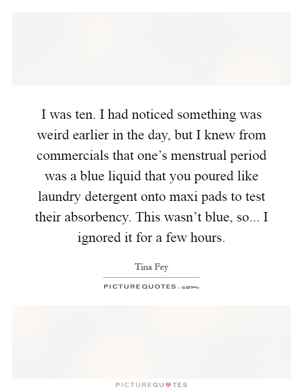 I was ten. I had noticed something was weird earlier in the day, but I knew from commercials that one's menstrual period was a blue liquid that you poured like laundry detergent onto maxi pads to test their absorbency. This wasn't blue, so... I ignored it for a few hours Picture Quote #1