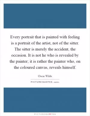 Every portrait that is painted with feeling is a portrait of the artist, not of the sitter. The sitter is merely the accident, the occasion. It is not he who is revealed by the painter; it is rather the painter who, on the coloured canvas, reveals himself Picture Quote #1