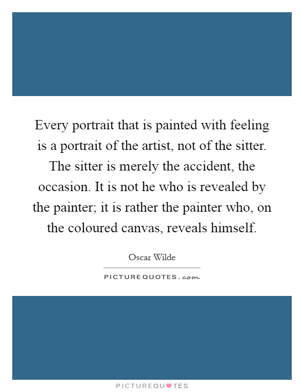 Every portrait that is painted with feeling is a portrait of the artist, not of the sitter. The sitter is merely the accident, the occasion. It is not he who is revealed by the painter; it is rather the painter who, on the coloured canvas, reveals himself Picture Quote #1