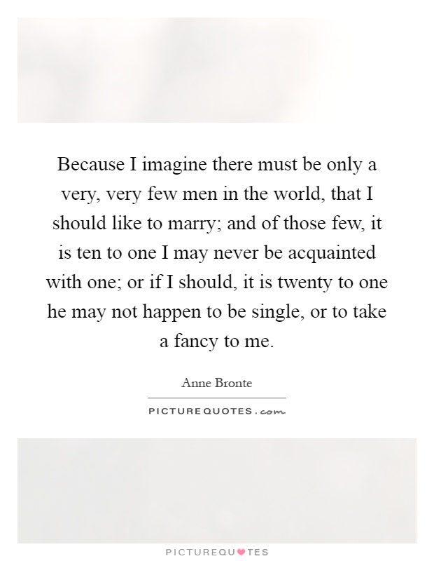 Because I imagine there must be only a very, very few men in the world, that I should like to marry; and of those few, it is ten to one I may never be acquainted with one; or if I should, it is twenty to one he may not happen to be single, or to take a fancy to me Picture Quote #1