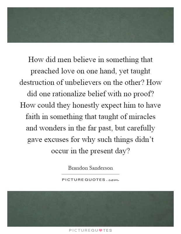 How did men believe in something that preached love on one hand, yet taught destruction of unbelievers on the other? How did one rationalize belief with no proof? How could they honestly expect him to have faith in something that taught of miracles and wonders in the far past, but carefully gave excuses for why such things didn't occur in the present day? Picture Quote #1