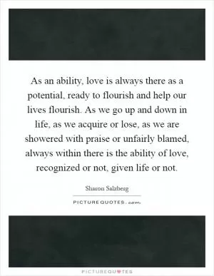 As an ability, love is always there as a potential, ready to flourish and help our lives flourish. As we go up and down in life, as we acquire or lose, as we are showered with praise or unfairly blamed, always within there is the ability of love, recognized or not, given life or not Picture Quote #1