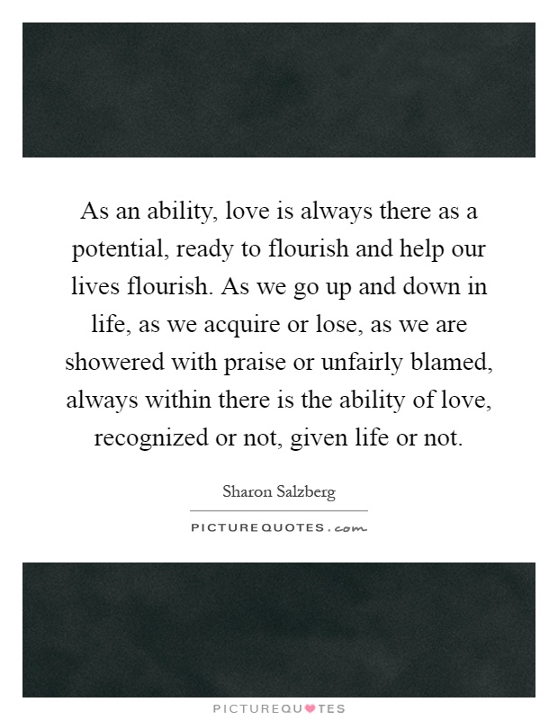 As an ability, love is always there as a potential, ready to flourish and help our lives flourish. As we go up and down in life, as we acquire or lose, as we are showered with praise or unfairly blamed, always within there is the ability of love, recognized or not, given life or not Picture Quote #1
