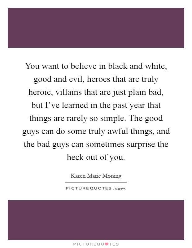 You want to believe in black and white, good and evil, heroes that are truly heroic, villains that are just plain bad, but I've learned in the past year that things are rarely so simple. The good guys can do some truly awful things, and the bad guys can sometimes surprise the heck out of you Picture Quote #1