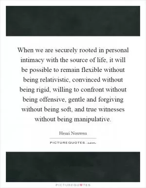 When we are securely rooted in personal intimacy with the source of life, it will be possible to remain flexible without being relativistic, convinced without being rigid, willing to confront without being offensive, gentle and forgiving without being soft, and true witnesses without being manipulative Picture Quote #1