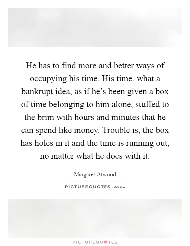 He has to find more and better ways of occupying his time. His time, what a bankrupt idea, as if he's been given a box of time belonging to him alone, stuffed to the brim with hours and minutes that he can spend like money. Trouble is, the box has holes in it and the time is running out, no matter what he does with it Picture Quote #1