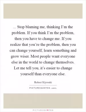 ... Stop blaming me, thinking I’m the problem. If you think I’m the problem, then you have to change me. If you realize that you’re the problem, then you can change yourself, learn something and grow wiser. Most people want everyone else in the world to change themselves. Let me tell you, it’s easier to change yourself than everyone else Picture Quote #1