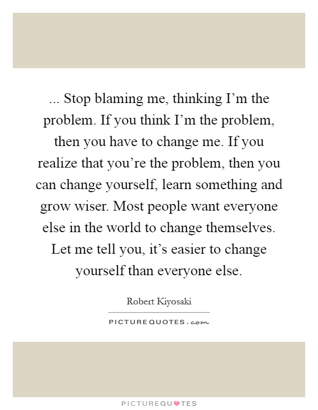 ... Stop blaming me, thinking I'm the problem. If you think I'm the problem, then you have to change me. If you realize that you're the problem, then you can change yourself, learn something and grow wiser. Most people want everyone else in the world to change themselves. Let me tell you, it's easier to change yourself than everyone else Picture Quote #1