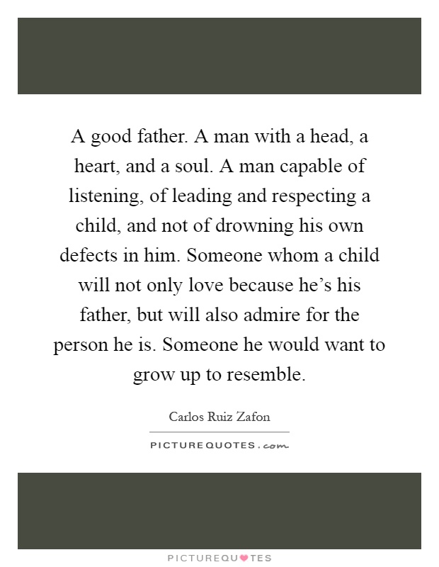 A good father. A man with a head, a heart, and a soul. A man capable of listening, of leading and respecting a child, and not of drowning his own defects in him. Someone whom a child will not only love because he's his father, but will also admire for the person he is. Someone he would want to grow up to resemble Picture Quote #1