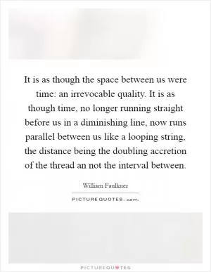It is as though the space between us were time: an irrevocable quality. It is as though time, no longer running straight before us in a diminishing line, now runs parallel between us like a looping string, the distance being the doubling accretion of the thread an not the interval between Picture Quote #1