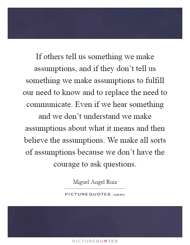 If others tell us something we make assumptions, and if they don't tell us something we make assumptions to fulfill our need to know and to replace the need to communicate. Even if we hear something and we don't understand we make assumptions about what it means and then believe the assumptions. We make all sorts of assumptions because we don't have the courage to ask questions Picture Quote #1