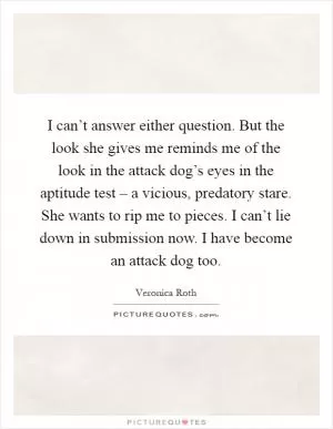 I can’t answer either question. But the look she gives me reminds me of the look in the attack dog’s eyes in the aptitude test – a vicious, predatory stare. She wants to rip me to pieces. I can’t lie down in submission now. I have become an attack dog too Picture Quote #1