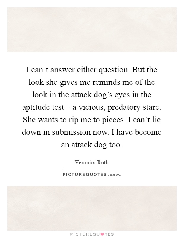 I can't answer either question. But the look she gives me reminds me of the look in the attack dog's eyes in the aptitude test – a vicious, predatory stare. She wants to rip me to pieces. I can't lie down in submission now. I have become an attack dog too Picture Quote #1