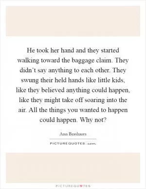 He took her hand and they started walking toward the baggage claim. They didn’t say anything to each other. They swung their held hands like little kids, like they believed anything could happen, like they might take off soaring into the air. All the things you wanted to happen could happen. Why not? Picture Quote #1