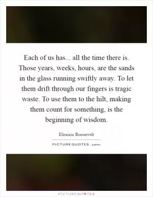 Each of us has... all the time there is. Those years, weeks, hours, are the sands in the glass running swiftly away. To let them drift through our fingers is tragic waste. To use them to the hilt, making them count for something, is the beginning of wisdom Picture Quote #1