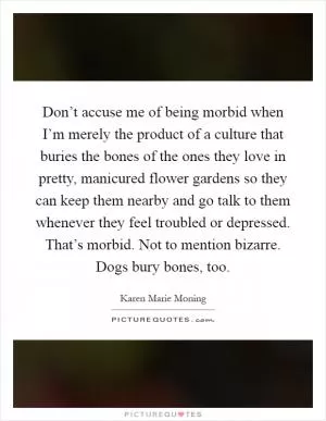 Don’t accuse me of being morbid when I’m merely the product of a culture that buries the bones of the ones they love in pretty, manicured flower gardens so they can keep them nearby and go talk to them whenever they feel troubled or depressed. That’s morbid. Not to mention bizarre. Dogs bury bones, too Picture Quote #1