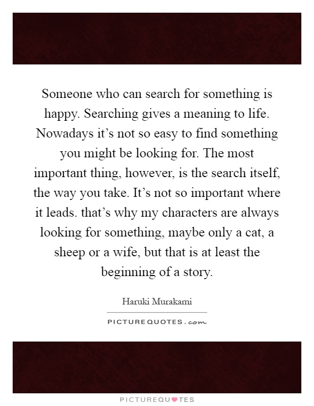 Someone who can search for something is happy. Searching gives a meaning to life. Nowadays it's not so easy to find something you might be looking for. The most important thing, however, is the search itself, the way you take. It's not so important where it leads. that's why my characters are always looking for something, maybe only a cat, a sheep or a wife, but that is at least the beginning of a story Picture Quote #1