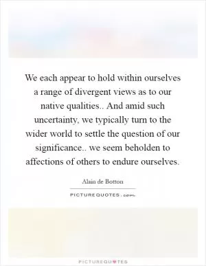 We each appear to hold within ourselves a range of divergent views as to our native qualities.. And amid such uncertainty, we typically turn to the wider world to settle the question of our significance.. we seem beholden to affections of others to endure ourselves Picture Quote #1
