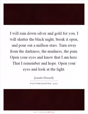 I will rain down silver and gold for you. I will shatter the black night, break it open, and pour out a million stars. Turn away from the darkness, the madness, the pain. Open your eyes and know that I am here. That I remember and hope. Open your eyes and look at the light Picture Quote #1