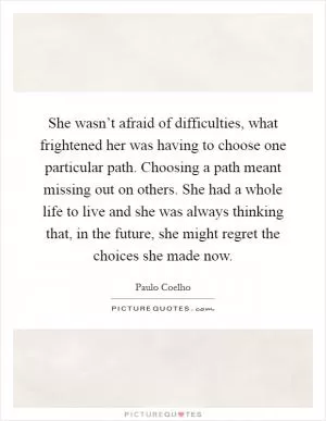 She wasn’t afraid of difficulties, what frightened her was having to choose one particular path. Choosing a path meant missing out on others. She had a whole life to live and she was always thinking that, in the future, she might regret the choices she made now Picture Quote #1