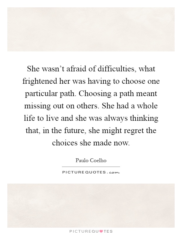 She wasn't afraid of difficulties, what frightened her was having to choose one particular path. Choosing a path meant missing out on others. She had a whole life to live and she was always thinking that, in the future, she might regret the choices she made now Picture Quote #1